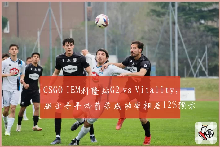 CSGO IEM科隆站G2 vs Vitality，狙击手平均首杀成功率相差12%预示交锋走向