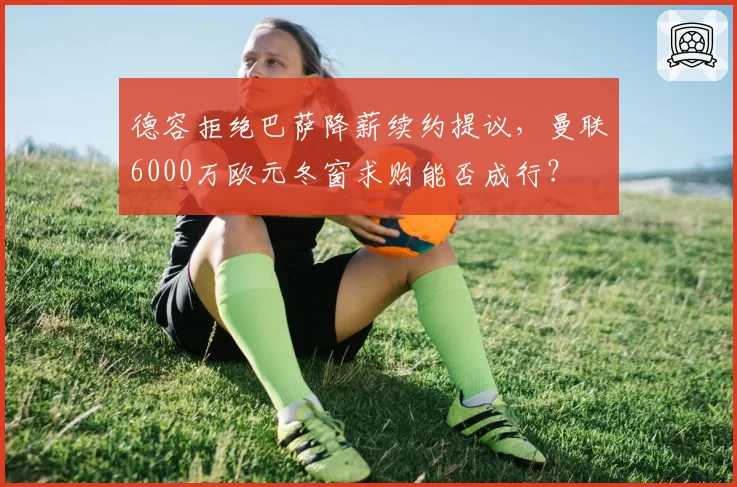 德容拒绝巴萨降薪续约提议，曼联6000万欧元冬窗求购能否成行？