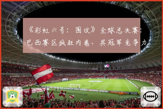 《彩虹六号：围攻》全球总决赛：巴西赛区疯狂内卷，其冠军竞争力究竟有多强？
