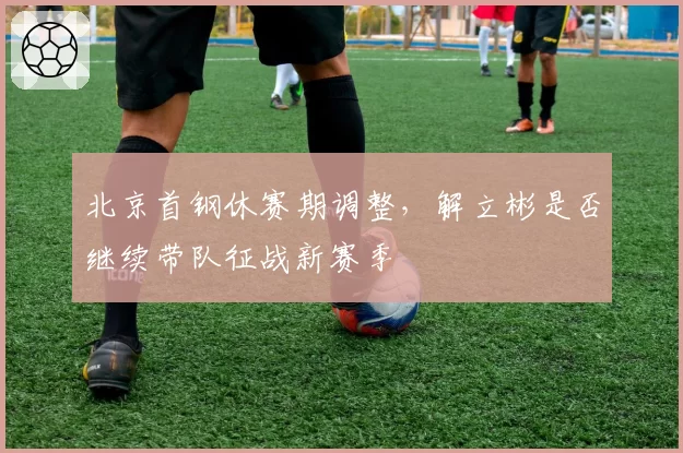 北京首钢休赛期调整，解立彬是否继续带队征战新赛季