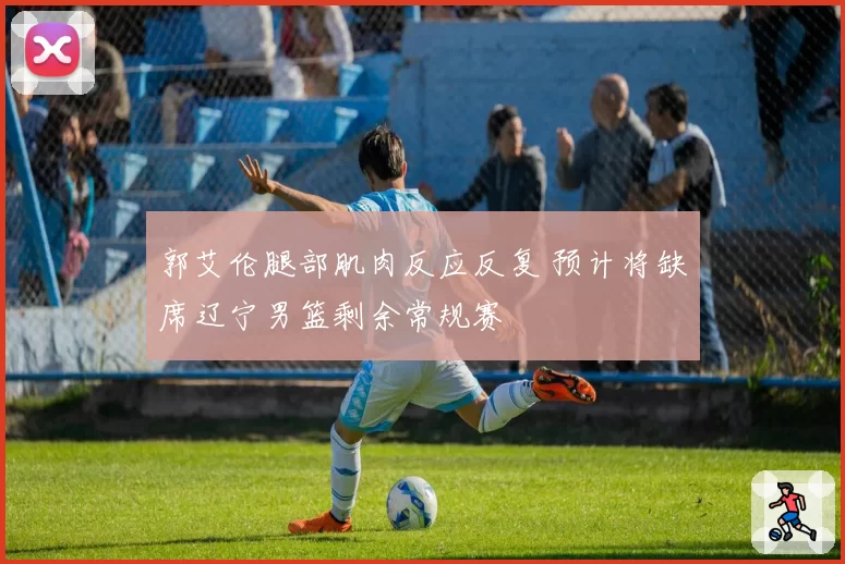 郭艾伦腿部肌肉反应反复 预计将缺席辽宁男篮剩余常规赛