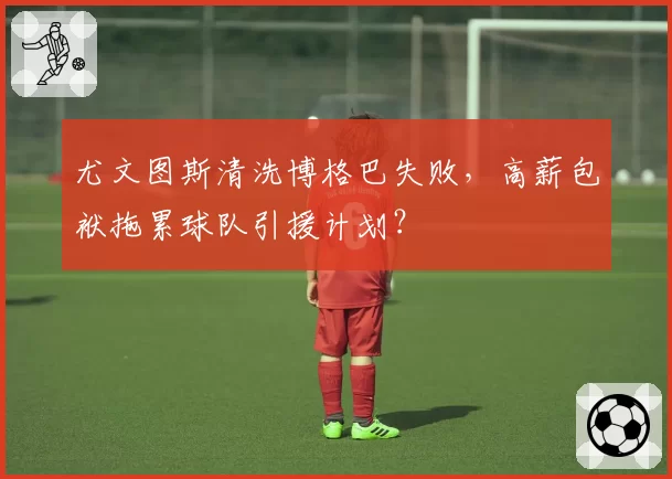 尤文图斯清洗博格巴失败，高薪包袱拖累球队引援计划？