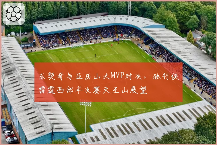 东契奇与亚历山大MVP对决,独行侠雷霆西部半决赛天王山展望