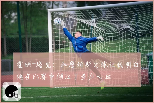 霍顿-塔克:和詹姆斯打球让我明白他在比赛中倾注了多少心血