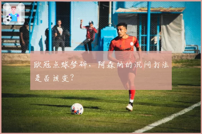 欧冠点球梦碎，阿森纳的沉闷打法是否该变？