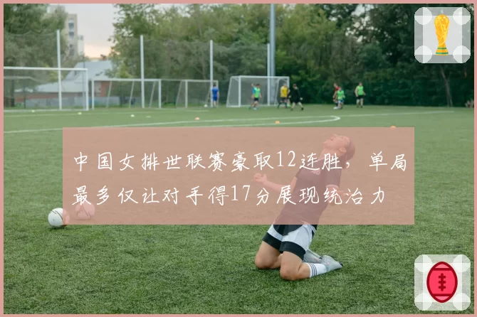 中国女排世联赛豪取12连胜,单局最多仅让对手得17分展现统治力