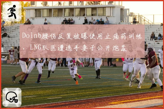 Doinb腰伤反复被曝使用止痛药训练，LNG队医遭选手妻子公开炮轰
