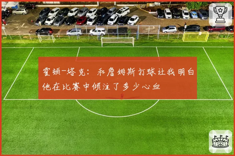 霍顿-塔克:和詹姆斯打球让我明白他在比赛中倾注了多少心血