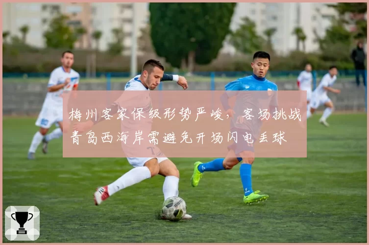 梅州客家保级形势严峻,客场挑战青岛西海岸需避免开场闪电丢球