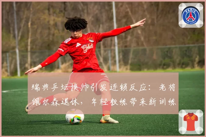 瑞典乒坛换帅引发连锁反应:老将佩尔森退休,年轻教练带来新训练体系