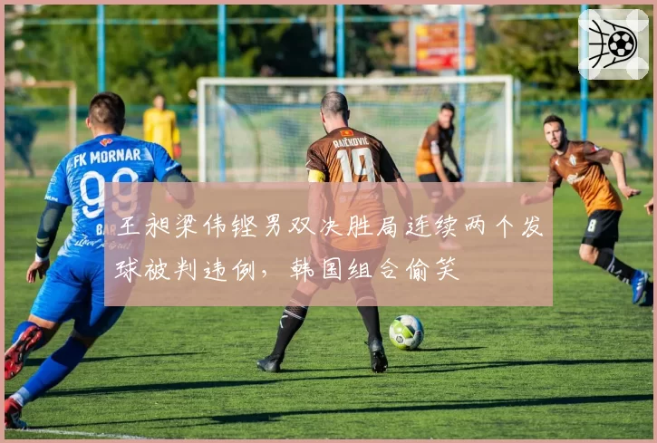 王昶梁伟铿男双决胜局连续两个发球被判违例,韩国组合偷笑
