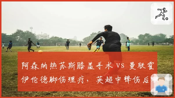 阿森纳热苏斯膝盖手术 vs 曼联霍伊伦德脚伤理疗，英超中锋伤后状态回升对比