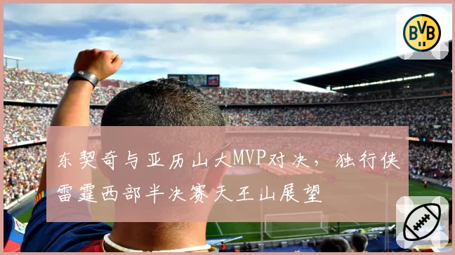东契奇与亚历山大MVP对决,独行侠雷霆西部半决赛天王山展望