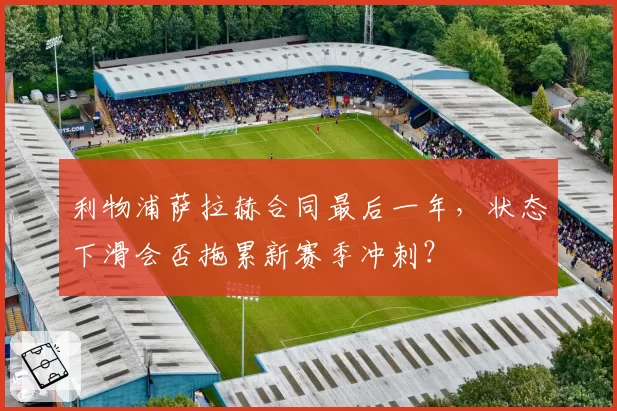 利物浦萨拉赫合同最后一年,状态下滑会否拖累新赛季冲刺?