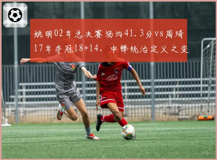 姚明02年总决赛场均41.3分vs周琦17年夺冠18+14,中锋统治定义之变