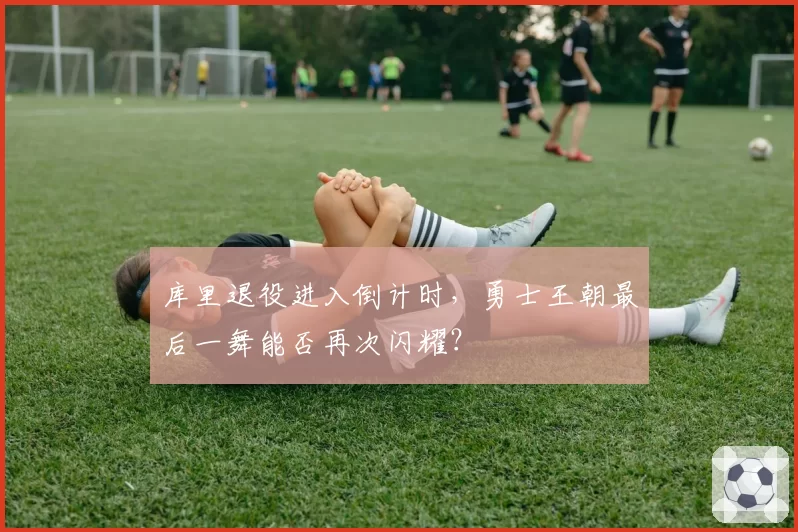 库里退役进入倒计时,勇士王朝最后一舞能否再次闪耀?