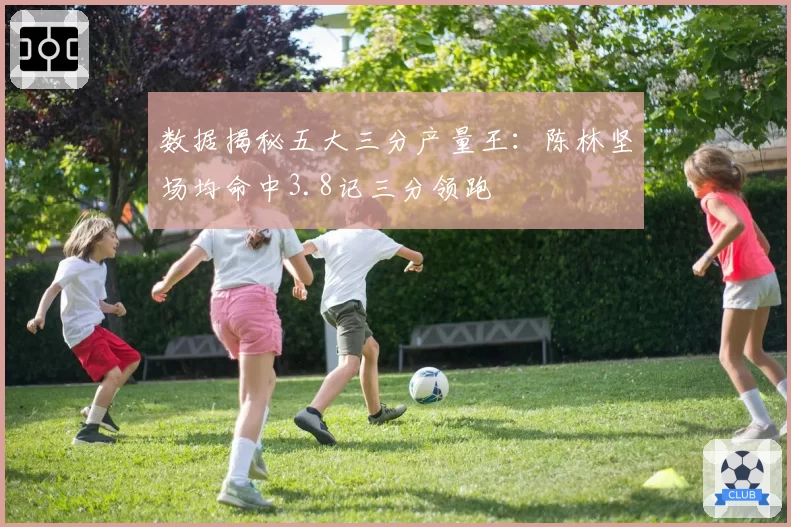 数据揭秘五大三分产量王:陈林坚场均命中3.8记三分领跑