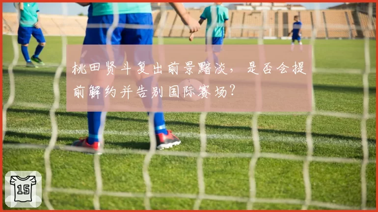 桃田贤斗复出前景黯淡，是否会提前解约并告别国际赛场？