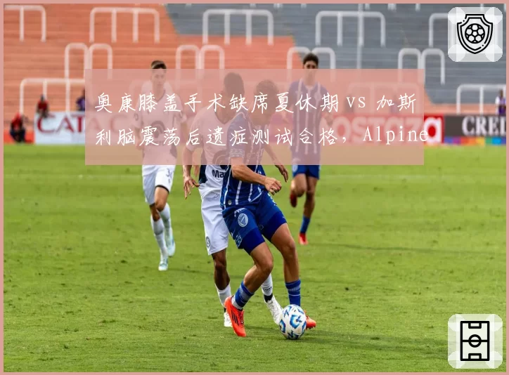 奥康膝盖手术缺席夏休期 vs 加斯利脑震荡后遗症测试合格,Alpine队内康复进度分化