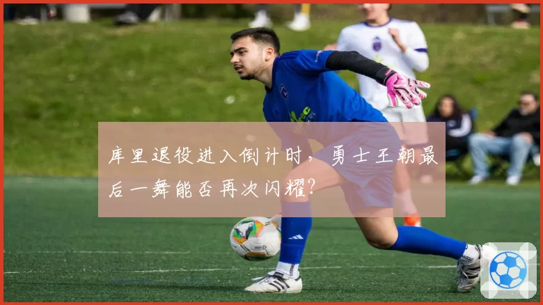 库里退役进入倒计时，勇士王朝最后一舞能否再次闪耀？