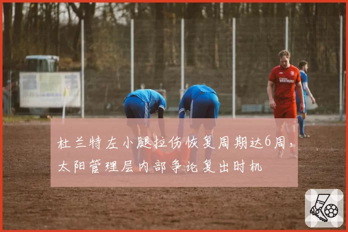 杜兰特左小腿拉伤恢复周期达6周，太阳管理层内部争论复出时机