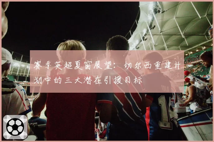 赛季英超夏窗展望：切尔西重建计划中的三大潜在引援目标