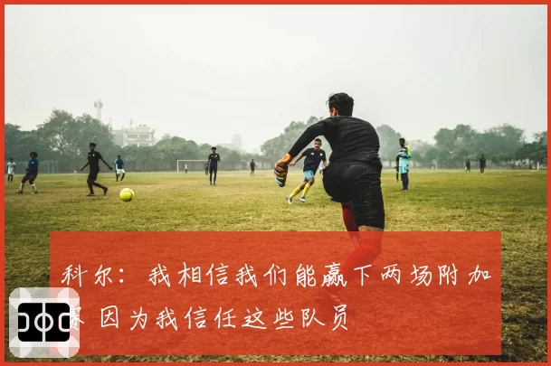 科尔：我相信我们能赢下两场附加赛 因为我信任这些队员