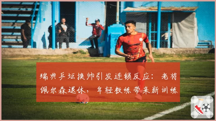 瑞典乒坛换帅引发连锁反应:老将佩尔森退休,年轻教练带来新训练体系