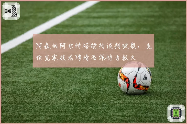 阿森纳阿尔特塔续约谈判破裂，克伦克家族或聘请洛佩特吉救火