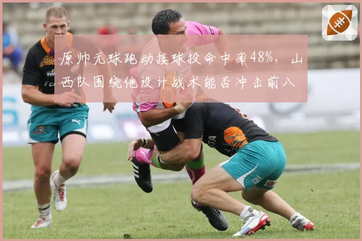 原帅无球跑动接球投命中率48%,山西队围绕他设计战术能否冲击前八?