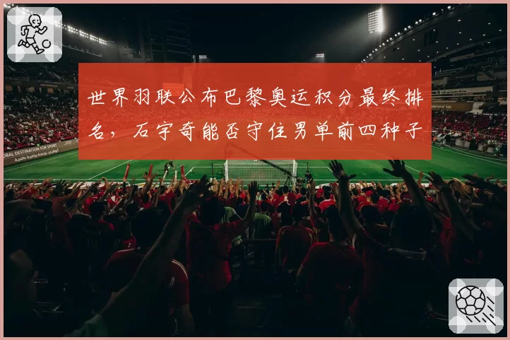 世界羽联公布巴黎奥运积分最终排名,石宇奇能否守住男单前四种子席位?