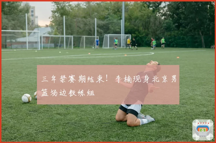 三年禁赛期结束！李楠现身北京男篮场边教练组