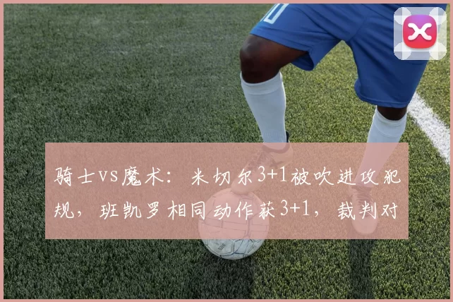 骑士vs魔术：米切尔3+1被吹进攻犯规，班凯罗相同动作获3+1，裁判对突破路线的判断逻辑被质疑