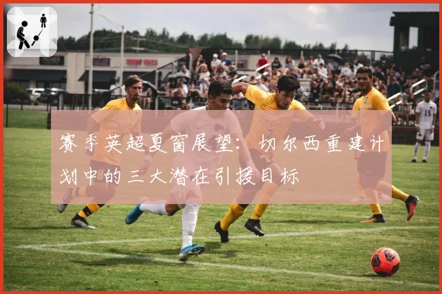 赛季英超夏窗展望：切尔西重建计划中的三大潜在引援目标