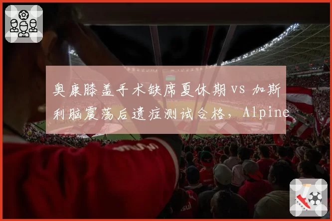 奥康膝盖手术缺席夏休期 vs 加斯利脑震荡后遗症测试合格，Alpine队内康复进度分化