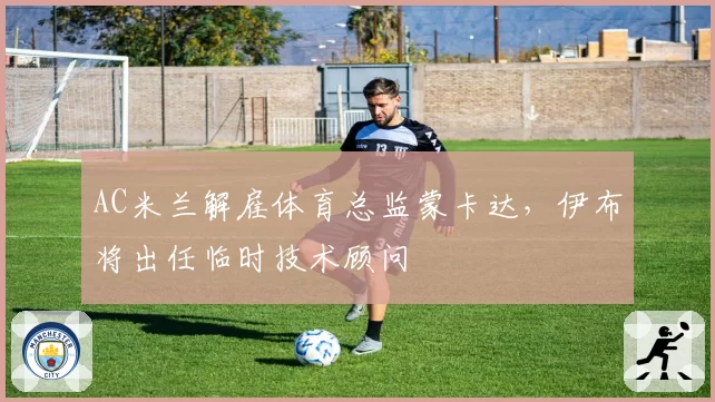 AC米兰解雇体育总监蒙卡达,伊布将出任临时技术顾问