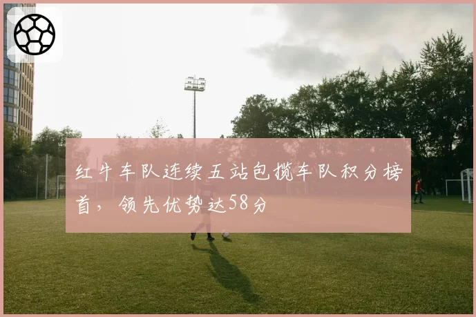 红牛车队连续五站包揽车队积分榜首，领先优势达58分