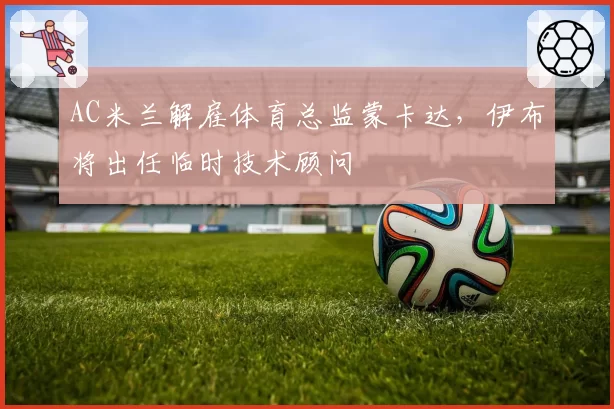 AC米兰解雇体育总监蒙卡达，伊布将出任临时技术顾问