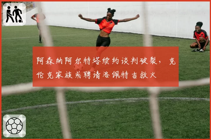 阿森纳阿尔特塔续约谈判破裂,克伦克家族或聘请洛佩特吉救火