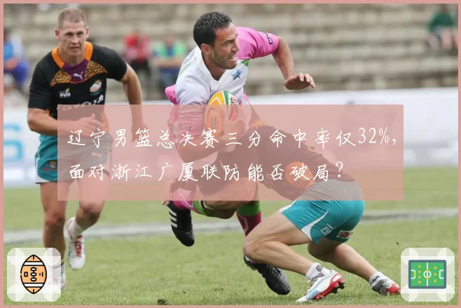 辽宁男篮总决赛三分命中率仅32%，面对浙江广厦联防能否破局？