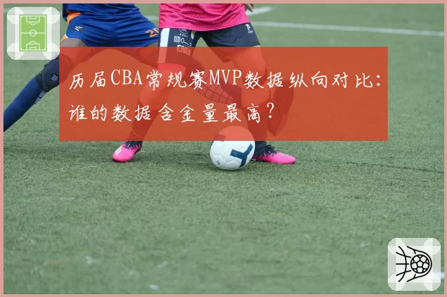 历届CBA常规赛MVP数据纵向对比：谁的数据含金量最高？