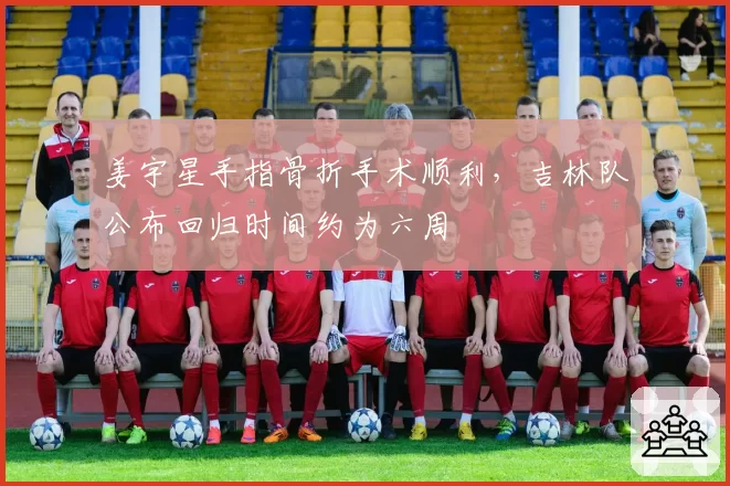 姜宇星手指骨折手术顺利,吉林队公布回归时间约为六周