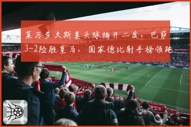 莱万多夫斯基头球梅开二度,巴萨3-2险胜皇马,国家德比射手榜领跑
