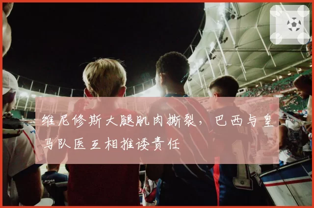 维尼修斯大腿肌肉撕裂,巴西与皇马队医互相推诿责任