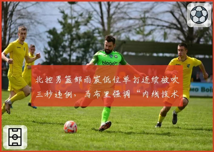北控男篮邹雨宸低位单打连续被吹三秒违例,马布里强调“内线技术动作需调整”