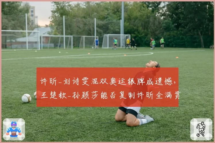 许昕_刘诗雯混双奥运银牌成遗憾，王楚钦_孙颖莎能否复制许昕全满贯辉煌？