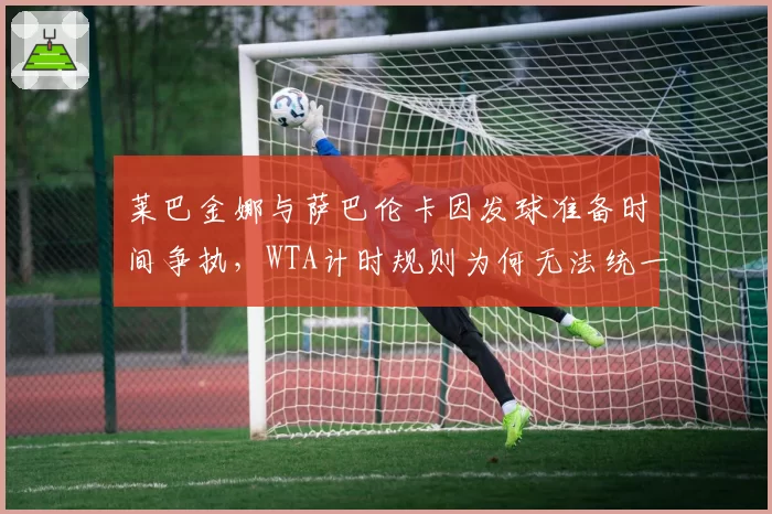 莱巴金娜与萨巴伦卡因发球准备时间争执，WTA计时规则为何无法统一？