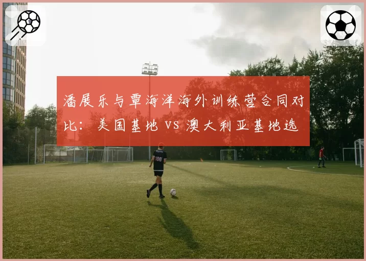 潘展乐与覃海洋海外训练营合同对比：美国基地 vs 澳大利亚基地选择