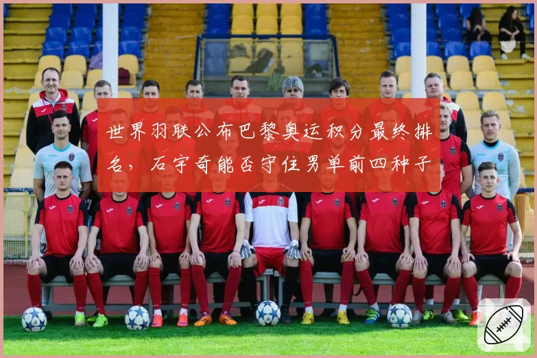 世界羽联公布巴黎奥运积分最终排名,石宇奇能否守住男单前四种子席位?