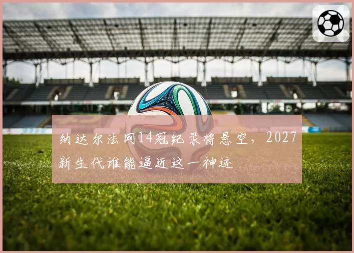 纳达尔法网14冠纪录将悬空，2027新生代谁能逼近这一神迹